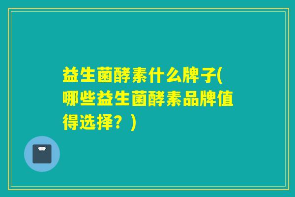 益生菌酵素什么牌子(哪些益生菌酵素品牌值得选择?) 益生菌酵素什么牌子(哪些益生菌酵素品牌值得选择?)