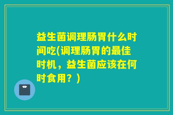 益生菌调理肠胃什么时间吃(调理肠胃的佳时机,益生菌应该在何时食用?) 益生菌调理肠胃什么时间吃(调理肠胃的佳时机,益生菌应该在何时食用?)