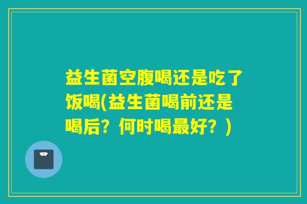 益生菌空腹喝还是吃了饭喝(益生菌喝前还是喝后?何时喝好?) 益生菌空腹喝还是吃了饭喝(益生菌喝前还是喝后?何时喝好?)