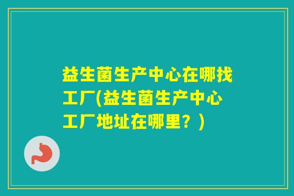 益生菌生产中心在哪找工厂(益生菌生产中心工厂地址在哪里?) 益生菌生产中心在哪找工厂(益生菌生产中心工厂地址在哪里?)