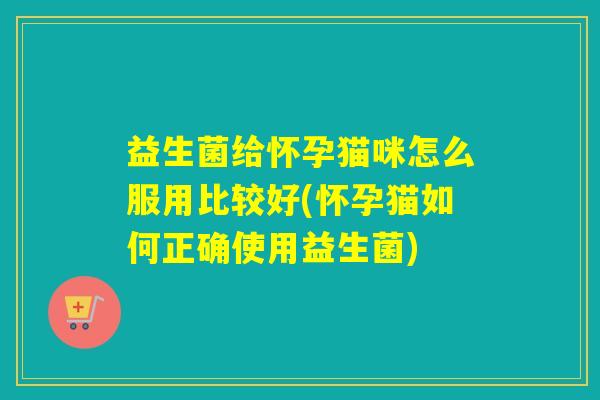 益生菌给怀孕猫咪怎么服用比较好(怀孕猫如何正确使用益生菌)