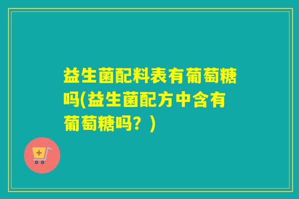 益生菌配料表有葡萄糖吗(益生菌配方中含有葡萄糖吗？)