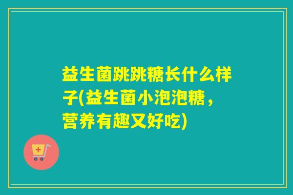 益生菌跳跳糖长什么样子(益生菌小泡泡糖，营养有趣又好吃)