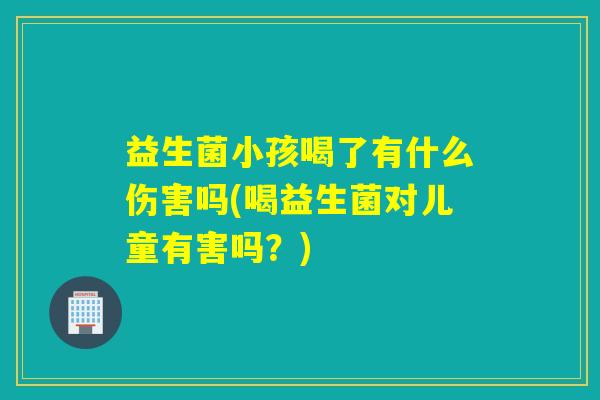 益生菌小孩喝了有什么伤害吗(喝益生菌对儿童有害吗？)