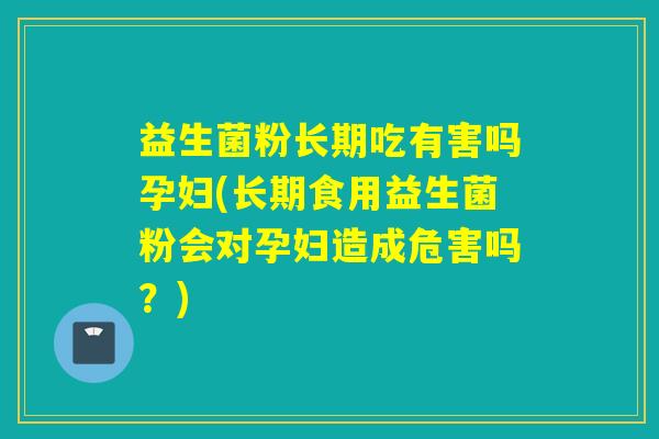 益生菌粉长期吃有害吗孕妇(长期食用益生菌粉会对孕妇造成危害吗?) 益生菌粉长期吃有害吗孕妇(长期食用益生菌粉会对孕妇造成危害吗?)