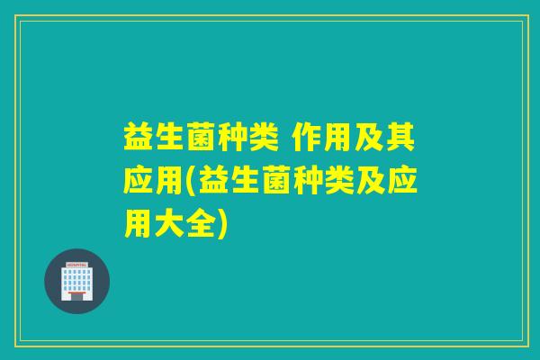 益生菌种类 作用及其应用(益生菌种类及应用大全)