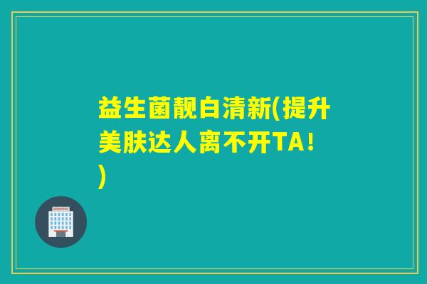 益生菌靓白清新(提升美肤达人离不开TA!) 益生菌靓白清新(提升美肤达人离不开TA!)