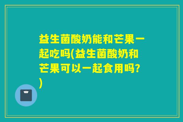 益生菌酸奶能和芒果一起吃吗(益生菌酸奶和芒果可以一起食用吗？)