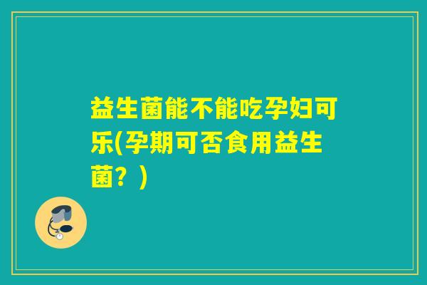 益生菌能不能吃孕妇可乐(孕期可否食用益生菌？)