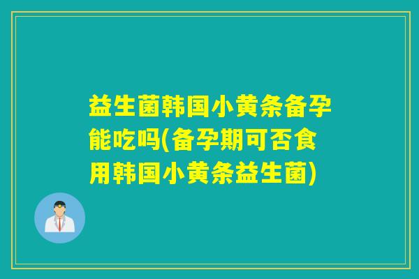 益生菌韩国小黄条备孕能吃吗(备孕期可否食用韩国小黄条益生菌)