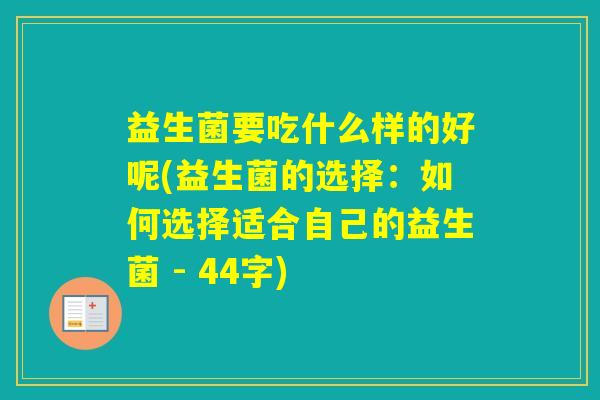 益生菌要吃什么样的好呢(益生菌的选择:如何选择适合自己的益生菌 - 44字) 益生菌要吃什么样的好呢(益生菌的选择:如何选择适合自己的益生菌 - 44字)
