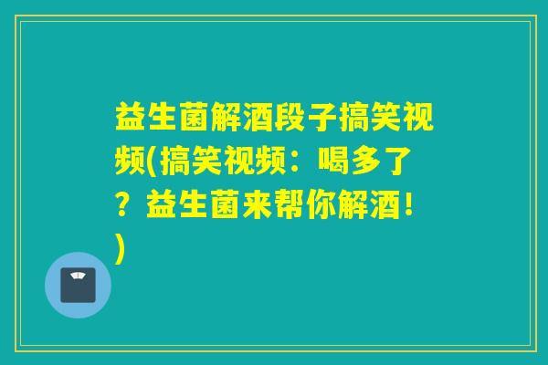益生菌解酒段子搞笑视频(搞笑视频：喝多了？益生菌来帮你解酒！)