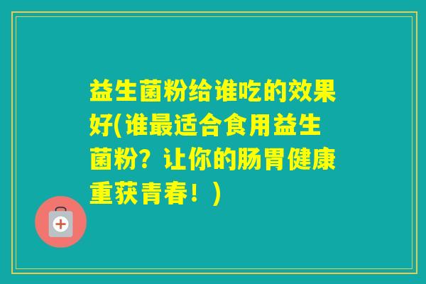益生菌粉给谁吃的效果好(谁适合食用益生菌粉？让你的肠胃健康重获青春！)