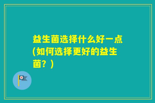 益生菌选择什么好一点(如何选择更好的益生菌?) 益生菌选择什么好一点(如何选择更好的益生菌?)