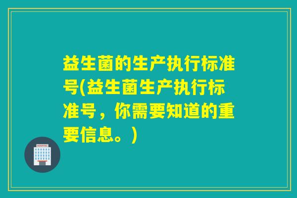益生菌的生产执行标准号(益生菌生产执行标准号,你需要知道的重要信息。) 益生菌的生产执行标准号(益生菌生产执行标准号,你需要知道的重要信息。)