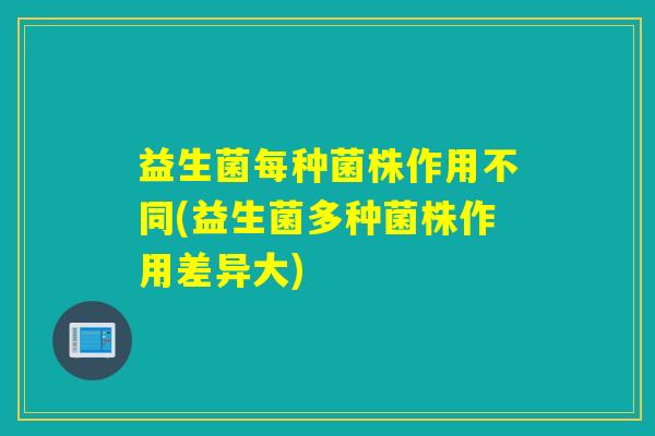 益生菌每种菌株作用不同(益生菌多种菌株作用差异大)