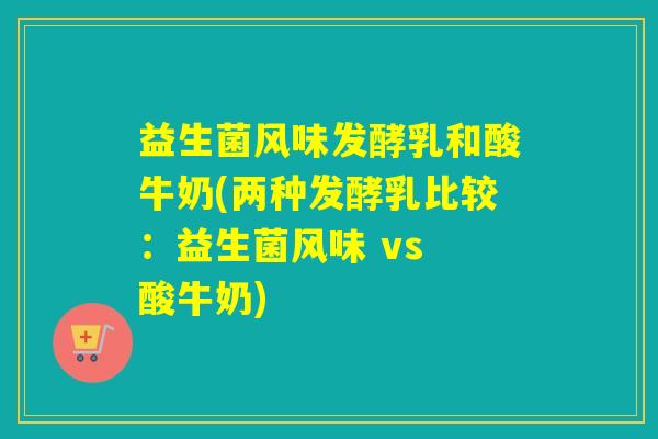 益生菌风味发酵乳和酸牛奶(两种发酵乳比较：益生菌风味 vs 酸牛奶)