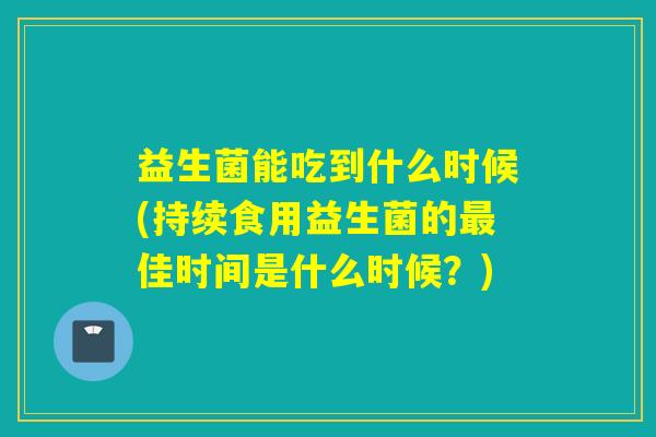 益生菌能吃到什么时候(持续食用益生菌的佳时间是什么时候?) 益生菌能吃到什么时候(持续食用益生菌的佳时间是什么时候?)