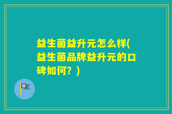 益生菌益升元怎么样(益生菌品牌益升元的口碑如何？)