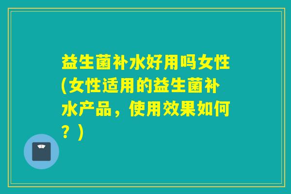 益生菌补水好用吗女性(女性适用的益生菌补水产品，使用效果如何？)