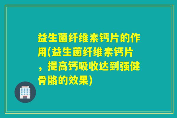 益生菌纤维素钙片的作用(益生菌纤维素钙片，提高钙吸收达到强健骨骼的效果)