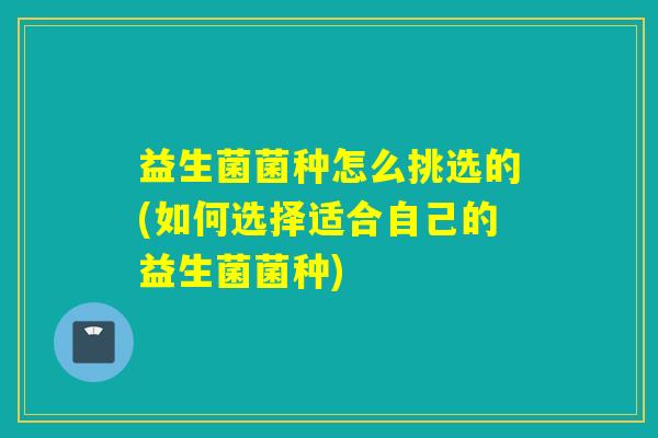益生菌菌种怎么挑选的(如何选择适合自己的益生菌菌种)