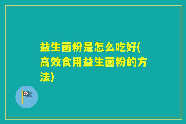 益生菌粉是怎么吃好(高效食用益生菌粉的方法) 益生菌粉是怎么吃好(高效食用益生菌粉的方法)