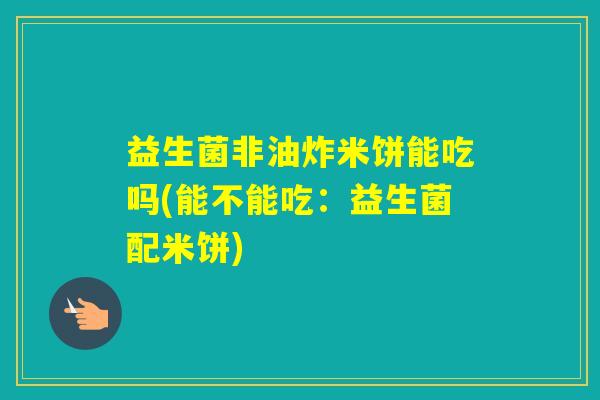 益生菌非油炸米饼能吃吗(能不能吃：益生菌配米饼)