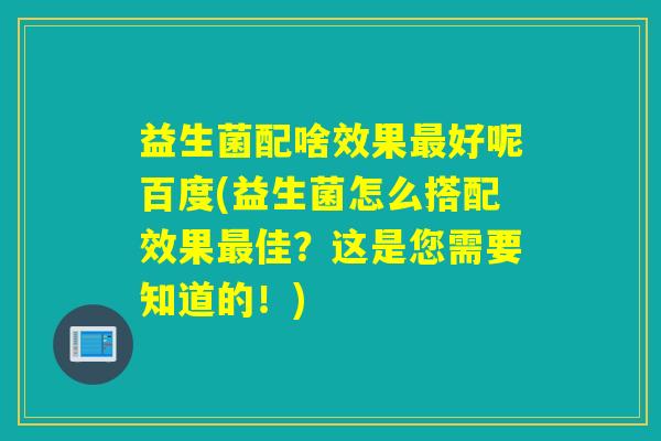 益生菌配啥效果好呢百度(益生菌怎么搭配效果佳？这是您需要知道的！)