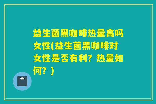 益生菌黑咖啡热量高吗女性(益生菌黑咖啡对女性是否有利？热量如何？)