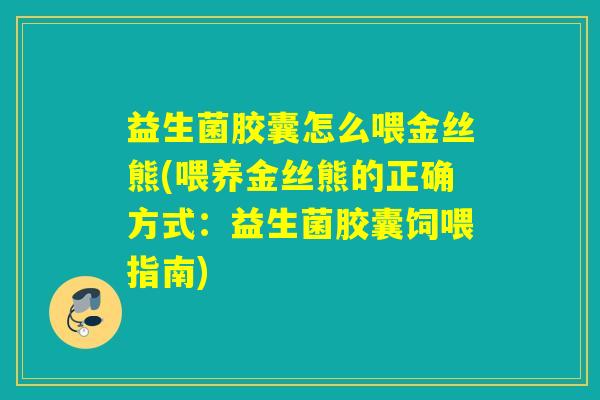 益生菌胶囊怎么喂金丝熊(喂养金丝熊的正确方式:益生菌胶囊饲喂指南) 益生菌胶囊怎么喂金丝熊(喂养金丝熊的正确方式:益生菌胶囊饲喂指南)