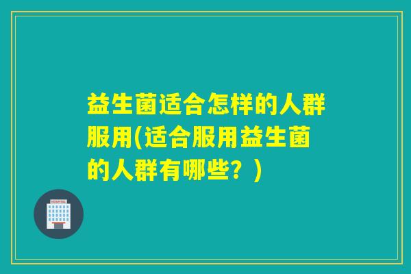 益生菌适合怎样的人群服用(适合服用益生菌的人群有哪些？)