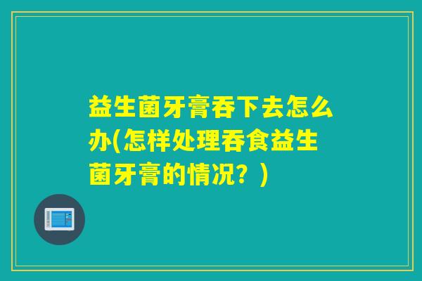 益生菌牙膏吞下去怎么办(怎样处理吞食益生菌牙膏的情况？)