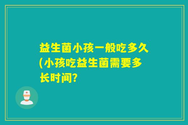 益生菌小孩一般吃多久(小孩吃益生菌需要多长时间? 益生菌小孩一般吃多久(小孩吃益生菌需要多长时间?