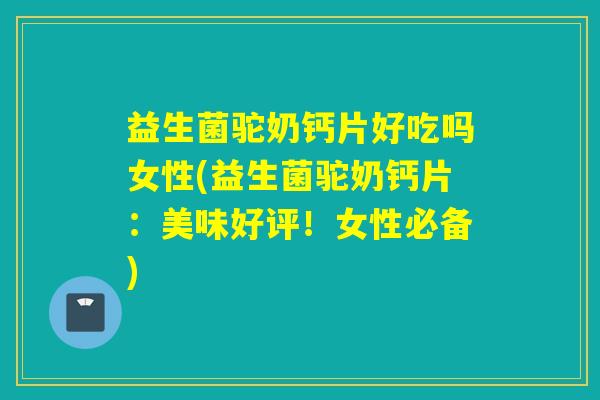 益生菌驼奶钙片好吃吗女性(益生菌驼奶钙片：美味好评！女性必备)