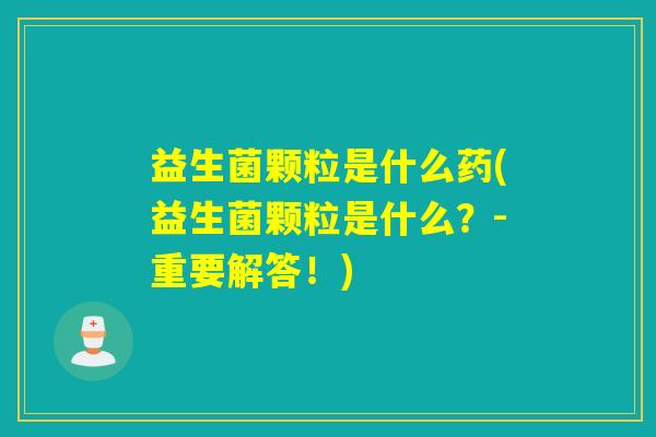 益生菌颗粒是什么药(益生菌颗粒是什么?-重要解答!) 益生菌颗粒是什么药(益生菌颗粒是什么?-重要解答!)
