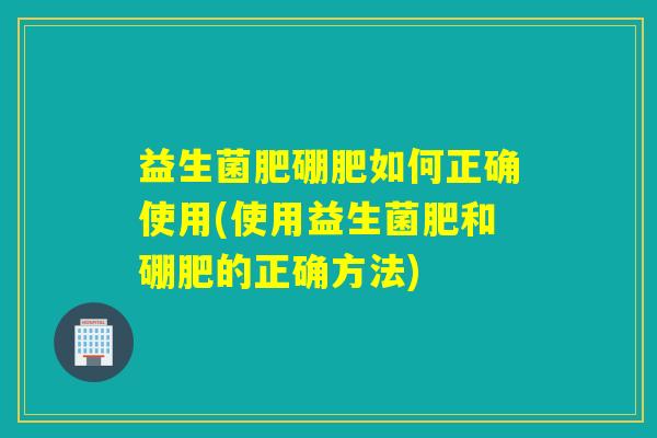 益生菌肥硼肥如何正确使用(使用益生菌肥和硼肥的正确方法)