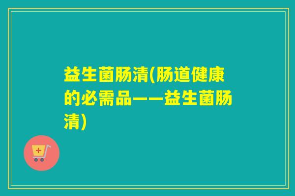 益生菌肠清(肠道健康的必需品——益生菌肠清)