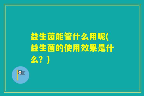 益生菌能管什么用呢(益生菌的使用效果是什么？)