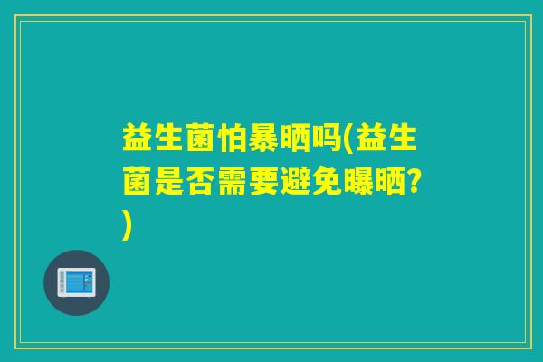 益生菌怕暴晒吗(益生菌是否需要避免曝晒？)