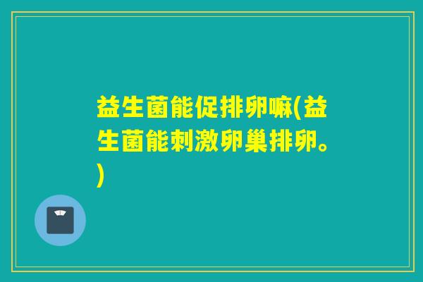 益生菌能促排卵嘛(益生菌能刺激卵巢排卵。)