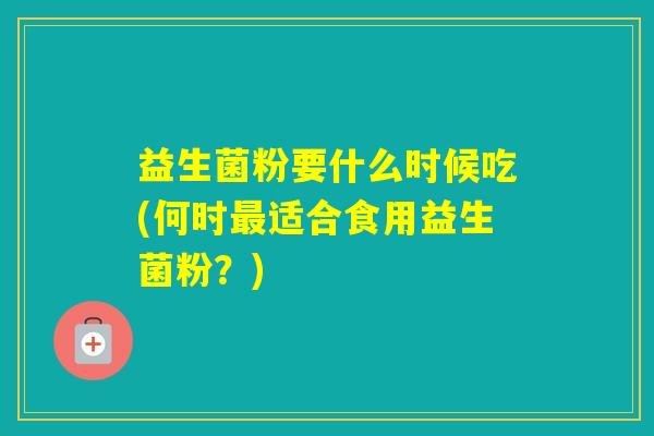 益生菌粉要什么时候吃(何时适合食用益生菌粉？)