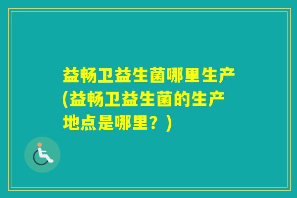 益畅卫益生菌哪里生产(益畅卫益生菌的生产地点是哪里?) 益畅卫益生菌哪里生产(益畅卫益生菌的生产地点是哪里?)