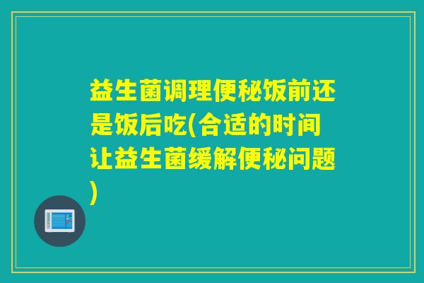 益生菌调理饭前还是饭后吃(合适的时间让益生菌缓解问题) 益生菌调理饭前还是饭后吃(合适的时间让益生菌缓解问题)