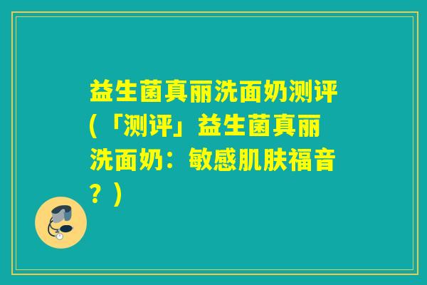 益生菌真丽洗面奶测评(「测评」益生菌真丽洗面奶：敏感福音？)