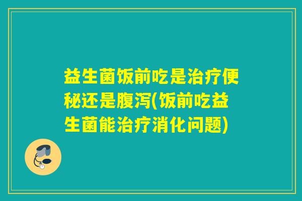 益生菌饭前吃是还是(饭前吃益生菌能消化问题)