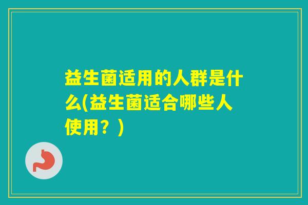 益生菌适用的人群是什么(益生菌适合哪些人使用?) 益生菌适用的人群是什么(益生菌适合哪些人使用?)
