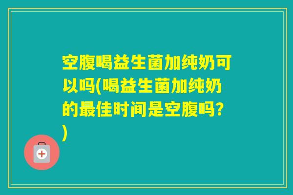 空腹喝益生菌加纯奶可以吗(喝益生菌加纯奶的佳时间是空腹吗？)