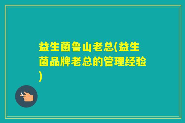 益生菌鲁山老总(益生菌品牌老总的管理经验)