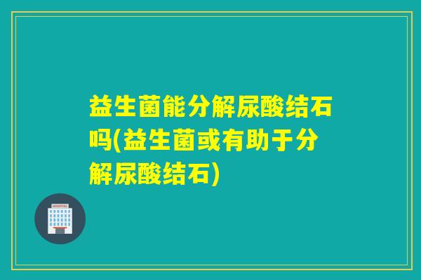 益生菌能分解尿酸结石吗(益生菌或有助于分解尿酸结石)